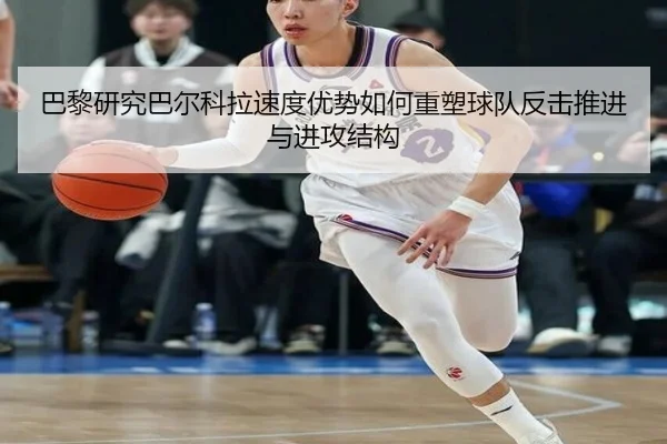 巴黎研究巴尔科拉速度优势如何重塑球队反击推进与进攻结构